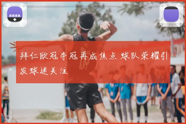 拜仁欧冠夺冠再成焦点 球队荣耀引发球迷关注