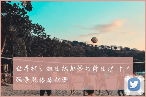 世界杯小组出线抽签对阵出炉 十六强争冠格局初现
