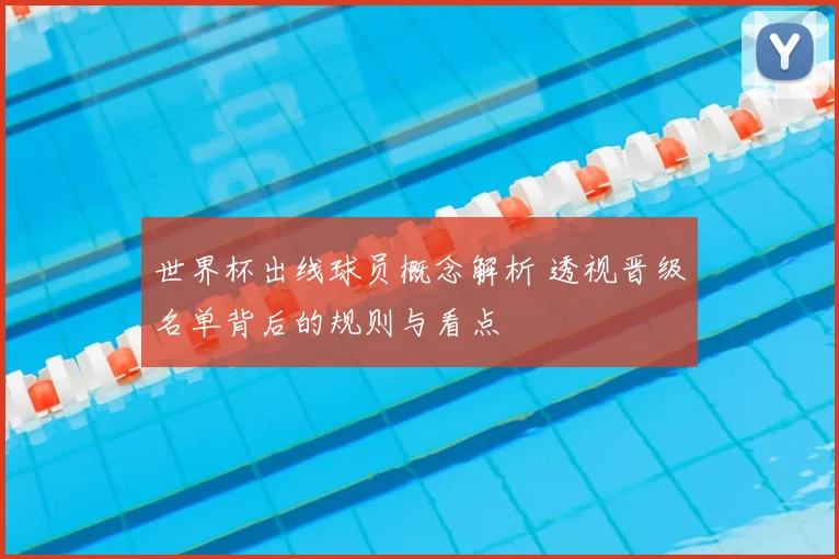 世界杯出线球员概念解析 透视晋级名单背后的规则与看点