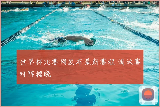 世界杯比赛网发布最新赛程 淘汰赛对阵揭晓